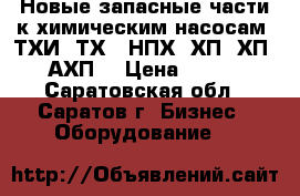 Новые запасные части к химическим насосам  ТХИ, ТХ,  НПХ, ХП, ХП, АХП. › Цена ­ 100 - Саратовская обл., Саратов г. Бизнес » Оборудование   